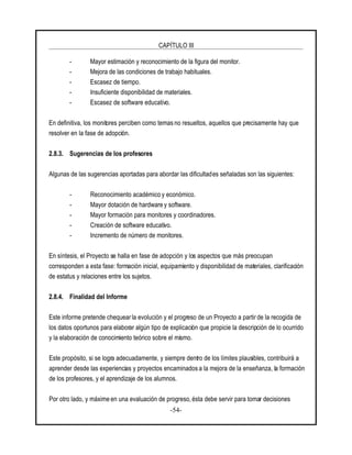 CAPÍTULO III
-54-
- Mayor estimación y reconocimiento de la figura del monitor.
- Mejora de las condiciones de trabajo habituales.
- Escasez de tiempo.
- Insuficiente disponibilidad de materiales.
- Escasez de software educativo.
En definitiva, los monitores perciben como temas no resueltos, aquellos que precisamente hay que
resolver en la fase de adopción.
2.8.3. Sugerencias de los profesores
Algunas de las sugerencias aportadas para abordar las dificultades señaladas son las siguientes:
- Reconocimiento académico y económico.
- Mayor dotación de hardware y software.
- Mayor formación para monitores y coordinadores.
- Creación de software educativo.
- Incremento de número de monitores.
En síntesis, el Proyecto se halla en fase de adopción y los aspectos que más preocupan
corresponden a esta fase: formación inicial, equipamiento y disponibilidad de materiales, clarificación
de estatus y relaciones entre los sujetos.
2.8.4. Finalidad del Informe
Este informe pretende chequear la evolución y el progreso de un Proyecto a partir de la recogida de
los datos oportunos para elaborar algún tipo de explicación que propicie la descripción de lo ocurrido
y la elaboración de conocimiento teórico sobre el mismo.
Este propósito, si se logra adecuadamente, y siempre dentro de los límites plausibles, contribuirá a
aprender desde las experiencias y proyectos encaminados a la mejora de la enseñanza, la formación
de los profesores, y el aprendizaje de los alumnos.
Por otro lado, y máxime en una evaluación de progreso, ésta debe servir para tomar decisiones
 