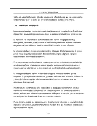 ESTUDIO DESCRIPTIVO
-55-
viables a la luz de la información obtenida, guiadas porla reflexión teórica, una vez ponderados los
condicionantes a favor y en contra que ofrece la realidad con la cual deseamos innovar.
2.8.5. Los equipos pedagógicos
Los equipos pedagógicos, como unidad organizativa básica para la formación, la planificación local,
el desarrollo y la evaluación de experiencias, tienen un grado de constitución más formal que real.
La motivación y el compromiso de los miembros de estos equipos pedagógicos son muy
heterogéneos, de tal modo, que su actividad es francamente problemática. Además, sufren cierto
desgaste con el paso del tiempo, siendo su inestabilidad uno de los factores influyentes.
La heterogeneidad y un elevado número de miembros del equipo, dificulta la existencia de tiempos
para el trabajo conjunto y la coordinación, dispersa intereses, origina subgrupos, y propicia
escasamente las relacionesde colaboración.
En el caso que nos ocupa, la pertenencia a los equipos no estuvo motivada por razones de trabajo
con otros compañeros; ni la incidencia posterior sobre los grupos, por parte de coordinadores y
monitores, parece haber logrado un clima propicio a la coordinación efectiva y a la colaboración.
La heterogeneidad de los equipos no viene dada sólo por el número de miembros que los
componen, ya que aquellos de sus miembros, que se encuentran en fases avanzadas de formación
y desarrollo, lo han conseguido más de manera individual que como consecuencia de una
determinada dinámica grupal.
Por otro lado, los coordinadores, como responsables de los equipos, representan un colectivo
diferenciado del resto de sus compañeros, han sacado más partido a la formación que se les ha
ofrecido, están en fases más avanzadas de desarrollo del Proyecto en las aulas, pero se encuentran
muy a disgusto con el desempeño de sus funciones de coordinación.
Podría afirmarse, incluso, que los coordinadores desearían menor intensidad en el cumplimiento de
algunas de sus funciones, y que no tienen una idea muy clara de lo que necesitarían para llevarlas a
la práctica de modo efectivo.
 