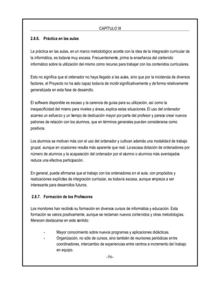 CAPÍTULO III
-56-
2.8.6. Práctica en las aulas
La práctica en las aulas, en un marco metodológico acorde con la idea de la integración curricular de
la informática, es todavía muy escasa. Frecuentemente, prima la enseñanza del contenido
informático sobre la utilización del mismo como recurso para trabajar con los contenidos curriculares.
Esto no significa que el ordenador no haya llegado a las aulas, sino que por la incidencia de diversos
factores, el Proyecto no ha sido capaz todavía de incidir significativamente y de forma relativamente
generalizada en esta fase de desarrollo.
El software disponible es escaso y la carencia de guías para su utilización, así como la
inespecificidad del mismo para niveles y áreas, explica estas situaciones. El uso del ordenador
acarrea un esfuerzo y un tiempo de dedicación mayor porparte del profesor y parece crear nuevos
patrones de relación con los alumnos, que en términos generales pueden considerarse como
positivos.
Los alumnos se motivan más con el uso del ordenador y cultivan además una modalidad de trabajo
grupal, aunque en ocasiones resulta más aparente que real. La escasa dotación de ordenadores por
número de alumnos y la acaparación del ordenador por el alumno o alumnos más aventajados
reduce una efectiva participación.
En general, puede afirmarse que el trabajo con los ordenadores en el aula, con propósitos y
realizaciones explícitas de integración curricular, es todavía escasa, aunque empieza a ser
interesante para desarrollos futuros.
2.8.7. Formación de los Profesores
Los monitores han recibido su formación en diversos cursos de informática y educación. Esta
formación se valora positivamente, aunque se reclaman nuevos contenidos y otras metodologías.
Merecen destacarse en este sentido:
- Mayor conocimiento sobre nuevos programas y aplicaciones didácticas.
- Organización, no sólo de cursos, sino también de reuniones periódicas entre
coordinadores, intercambio de experiencias entre centros e incremento del trabajo
en equipo.
 