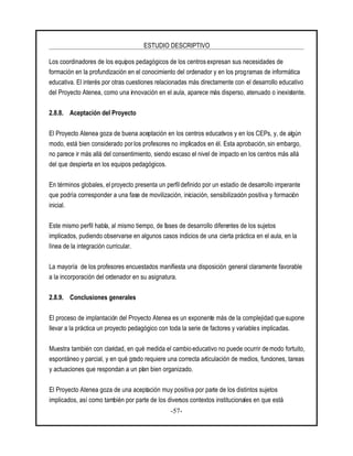 ESTUDIO DESCRIPTIVO
-57-
Los coordinadores de los equipos pedagógicos de los centros expresan sus necesidades de
formación en la profundización en el conocimiento del ordenador y en los programas de informática
educativa. El interés por otras cuestiones relacionadas más directamente con el desarrollo educativo
del Proyecto Atenea, como una innovación en el aula, aparece más disperso, atenuado o inexistente.
2.8.8. Aceptación del Proyecto
El Proyecto Atenea goza de buena aceptación en los centros educativos y en los CEPs, y, de algún
modo, está bien considerado porlos profesores no implicados en él. Esta aprobación, sin embargo,
no parece ir más allá del consentimiento, siendo escaso el nivel de impacto en los centros más allá
del que despierta en los equipos pedagógicos.
En términos globales, el proyecto presenta un perfil definido por un estadio de desarrollo imperante
que podría corresponder a una fase de movilización, iniciación, sensibilización positiva y formación
inicial.
Este mismo perfil habla, al mismo tiempo, de fases de desarrollo diferentes de los sujetos
implicados, pudiendo observarse en algunos casos indicios de una cierta práctica en el aula, en la
línea de la integración curricular.
La mayoría de los profesores encuestados manifiesta una disposición general claramente favorable
a la incorporación del ordenador en su asignatura.
2.8.9. Conclusiones generales
El proceso de implantación del Proyecto Atenea es un exponente más de la complejidad que supone
llevar a la práctica un proyecto pedagógico con toda la serie de factores y variables implicadas.
Muestra también con claridad, en qué medida el cambio educativo no puede ocurrir de modo fortuito,
espontáneo y parcial, y en qué grado requiere una correcta articulación de medios, funciones, tareas
y actuaciones que respondan a un plan bien organizado.
El Proyecto Atenea goza de una aceptación muy positiva por parte de los distintos sujetos
implicados, así como también por parte de los diversos contextos institucionales en que está
 