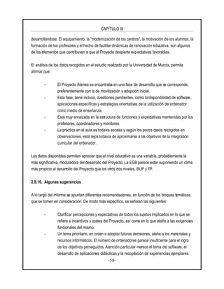 CAPÍTULO III
-58-
desarrollándose. El equipamiento, la "modernización de los centros", la motivación de los alumnos, la
formación de los profesores y el hecho de facilitar dinámicas de renovación educativa, son algunos
de los elementos que contribuyen a que el Proyecto despierte expectativas favorables.
El análisis de los datos recogidos en el estudio realizado por la Universidad de Murcia, permite
afirmar que:
- El Proyecto Atenea se encontraba en una fase de desarrollo que se corresponde,
preferentemente con la de movilización y adopción inicial.
- Esta fase, tiene incluso, cuestiones pendientes, como la disponibilidad de software,
aplicaciones específicas y estrategias orientativas de la utilización del ordenador
como medio de enseñanza.
- Está muy enraizada en la estructura de funciones y expectativas mantenidas por los
profesores, coordinadores y monitores.
- La práctica en el aula es todavía escasa y según los pocos casos recogidos en
observaciones, está lejos todavía de aproximarse a los objetivos de la integración
curricular del ordenador.
Los datos disponibles permiten apreciar que el nivel educativo es una variable, probablemente la
más significativa, moduladora del desarrollo del Proyecto. La EGB parece estar suponiendo un clima
más propicio al desarrollo del Proyecto que los otros dos niveles, BUP y FP.
2.8.10. Algunas sugerencias
A lo largo del informe se apuntan diferentes recomendaciones, en función de los bloques temáticos
que se tomen en consideración. De modo más específico, se señalan las siguientes:
- Clarificar percepciones y expectativas de todos los sujetos implicados en lo que se
refiere a incentivos y costes del Proyecto, así como en lo que atañe a las exigencias
funcionales del mismo.
- Un tema prioritario, en orden a adoptar futuras decisiones, atañe a los materiales y
recursos informáticos. El número de ordenadores parece insuficiente para el logro
de los objetivos perseguidos. Atención particular merece el tema del software, el
desarrollo de aplicaciones didácticas y la recopilación de experiencias ejemplares
 