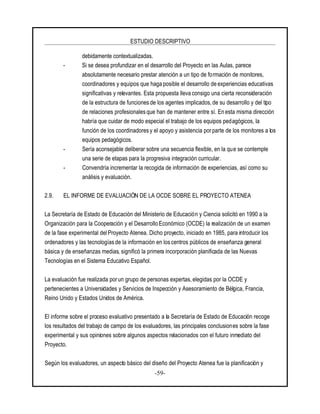 ESTUDIO DESCRIPTIVO
-59-
debidamente contextualizadas.
- Si se desea profundizar en el desarrollo del Proyecto en las Aulas, parece
absolutamente necesario prestar atención a un tipo de formación de monitores,
coordinadores y equipos que haga posible el desarrollo de experiencias educativas
significativas y relevantes. Esta propuesta lleva consigo una cierta reconsideración
de la estructura de funciones de los agentes implicados, de su desarrollo y del tipo
de relaciones profesionales que han de mantener entre sí. En esta misma dirección
habría que cuidar de modo especial el trabajo de los equipos pedagógicos, la
función de los coordinadores y el apoyo y asistencia porparte de los monitores a los
equipos pedagógicos.
- Sería aconsejable deliberar sobre una secuencia flexible, en la que se contemple
una serie de etapas para la progresiva integración curricular.
- Convendría incrementar la recogida de información de experiencias, así como su
análisis y evaluación.
2.9. EL INFORME DE EVALUACIÓN DE LA OCDE SOBRE EL PROYECTO ATENEA
La Secretaría de Estado de Educación del Ministerio de Educación y Ciencia solicitó en 1990 a la
Organización para la Cooperación y el Desarrollo Económico (OCDE) la realización de un examen
de la fase experimental del Proyecto Atenea. Dicho proyecto, iniciado en 1985, para introducir los
ordenadores y las tecnologías de la información en los centros públicos de enseñanza general
básica y de enseñanzas medias, significó la primera incorporación planificada de las Nuevas
Tecnologías en el Sistema Educativo Español.
La evaluación fue realizada porun grupo de personas expertas, elegidas por la OCDE y
pertenecientes a Universidades y Servicios de Inspección y Asesoramiento de Bélgica, Francia,
Reino Unido y Estados Unidos de América.
El informe sobre el proceso evaluativo presentado a la Secretaría de Estado de Educación recoge
los resultados del trabajo de campo de los evaluadores, las principales conclusiones sobre la fase
experimental y sus opiniones sobre algunos aspectos relacionados con el futuro inmediato del
Proyecto.
Según los evaluadores, un aspecto básico del diseño del Proyecto Atenea fue la planificación y
 