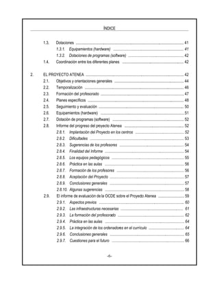 ÍNDICE
-6-
1.3. Dotaciones ............................................................................................................. 41
1.3.1. Equipamientos (hardware) ....................................................................... 41
1.3.2. Dotaciones de programas (software) ........................................................ 42
1.4. Coordinación entre los diferentes planes .............................................................. 42
2. EL PROYECTO ATENEA ................................................................................................... 42
2.1. Objetivos y orientaciones generales ...................................................................... 44
2.2. Temporalización .................................................................................................... 46
2.3. Formación del profesorado .................................................................................... 47
2.4. Planes específicos ................................................................................................. 48
2.5. Seguimiento y evaluación ...................................................................................... 50
2.6. Equipamientos (hardware) .................................................................................... 51
2.7. Dotación de programas (software) ........................................................................ 52
2.8. Informe del progreso del proyecto Atenea ............................................................ 52
2.8.1. Implantación del Proyecto en los centros ................................................. 52
2.8.2. Dificultades ............................................................................................... 53
2.8.3. Sugerencias de los profesores ................................................................. 54
2.8.4. Finalidad del Informe ................................................................................ 54
2.8.5. Los equipos pedagógicos ......................................................................... 55
2.8.6. Práctica en las aulas ................................................................................ 56
2.8.7. Formación de los profesores .................................................................... 56
2.8.8. Aceptación del Proyecto ........................................................................... 57
2.8.9. Conclusiones generales ........................................................................... 57
2.8.10. Algunas sugerencias ................................................................................ 58
2.9. El informe de evaluación de la OCDE sobre el Proyecto Atenea .......................... 59
2.9.1. Aspectos previos ...................................................................................... 60
2.9.2. Las infraestructuras necesarias ............................................................... 61
2.9.3. La formación del profesorado ................................................................... 62
2.9.4. Práctica en las aulas ................................................................................ 64
2.9.5. La integración de los ordenadores en el currículo .................................... 64
2.9.6. Conclusiones generales ........................................................................... 65
2.9.7. Cuestiones para el futuro ......................................................................... 66
 