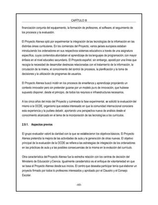 CAPÍTULO III
-60-
financiación conjunta del equipamiento, la formación de profesores, el software, el seguimiento de
los procesos y la evaluación.
El Proyecto Atenea optó por experimentar la integración de las tecnologías de la información en las
distintas áreas curriculares. En los comienzos del Proyecto, varios países europeos estaban
introduciendo los ordenadores en sus respectivos sistemas educativos a través de una asignatura
específica, cuyos contenidos abordaban el aprendizaje de loslenguajes de programación, con mayor
énfasis en el nivel educativo secundario. El Proyecto español, sin embargo, apostó por una línea que
recogía la necesidad de desarrollar destrezas relacionadas con el tratamiento de la información, la
circulación de la misma, el conocimiento del control de procesos, la planificación y la toma de
decisiones y la utilización de programas de usuarios.
El Proyecto Atenea buscó incidir en los procesos de enseñanza y aprendizaje propiciando un
contexto innovador pero sin pretender guiarse por un modelo puro de innovación, que hubiese
supuesto disponer, desde el principio, de todos los recursos e infraestructurasnecesarios.
A los cinco años del inicio del Proyecto y culminada la fase experimental, se solicitó la evaluación del
mismo a la OCDE, organismo que estaba interesado en que la comunidad internacional conociera
esta experiencia y la pudiera debatir, aportando una perspectiva nueva de análisis desde el
conocimiento alcanzado en el tema de la incorporación de las tecnologías a los currículos.
2.9.1. Aspectos previos
El grupo evaluador valoró la claridad con la que se establecieron los objetivos básicos. El Proyecto
Atenea pretendía la mejora de las actividades de aula y la generación de otras nuevas. El objetivo
principal de la evaluación de la OCDE se refiere a las estrategias de integración de los ordenadores
en las prácticas de aula y a las posibles consecuencias de la misma en la evolución del currículo.
Otra característica del Proyecto Atenea fue la estrecha relación con los centros de decisión del
Ministerio de Educación yCiencia. Igualmente característico es el enfoque de voluntariedad en que
se basa el Proyecto Atenea desde sus inicios. El centro que deseaba participar tenía que elaborar un
proyecto firmado por todos lo profesores interesados y aprobado por el Claustro y el Consejo
Escolar.
 