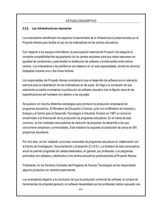 ESTUDIO DESCRIPTIVO
-61-
2.9.2. Las infraestructuras necesarias
Los evaluadores identificaron los aspectos fundamentales de la infraestructura proporcionada por el
Proyecto Atenea para facilitar el uso de los ordenadores en los centros educativos.
Con respecto a los equipos informáticos, la preocupación esencial del Proyecto fue asegurar la
completa compatibilidad del equipamiento de los centros escolares para que todos estuviesen en
igualdad de condiciones y para facilitar la distribución de software y el intercambio entre dichos
centros. Los ordenadores y los periféricos se instalaron en un aula especializada, donde los alumnos
trabajaban durante una o dos horas lectivas.
Los responsables del Proyecto Atenea consideraron que el desarrollo de software era un elemento
esencial para la implantación de los ordenadores en las aulas. Se llegó a la conclusión de que
solamente se podría incrementar la producción de software educativo tras la fijación clara de las
especificaciones del hardware con destino a las escuelas.
Se pusieron en marcha diferentes estrategias para promover la producción empresarial de
programas educativos. El Ministerio de Educación yCiencia, junto con el Ministerio de Industria y
Energía y el Centro para el Desarrollo Tecnológico e Industrial, firmaron en 1987 un convenio
encaminado a la financiación de la producción de programas educativos. En el marco de este
convenio, se han realizado convocatorias de selección de proyectos de desarrollo a las que
concurrieron empresas yuniversidades. Esta iniciativa ha supuesto la producción de cerca de 300
programas educativos.
Por otro lado, se han realizado concursos nacionales de programas educativos en colaboración con
el Centro de Investigación, Documentación y Evaluación (C.I.D.E.). La finalidad de esta convocatoria
anual es premiar programas de calidad elaborados, en general, por profesores. Los programas
premiados son editados y distribuidos a los centros educativos pertenecientes al Proyecto Atenea.
Finalmente, en los Servicios Centrales del Programa de Nuevas Tecnologías se han desarrollado
algunos productos con carácterexperimental.
Los evaluadores llegaron a la conclusión de que la producción comercial de software, la compra de
herramientas de propósito general y el software desarrollado por los profesores habían supuesto una
 