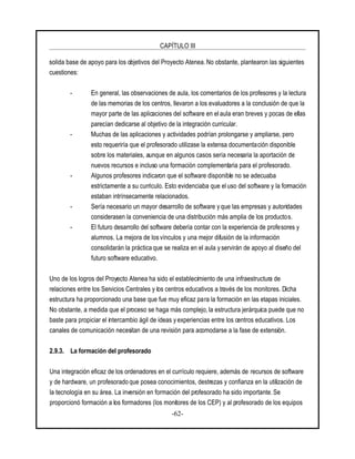 CAPÍTULO III
-62-
solida base de apoyo para los objetivos del Proyecto Atenea. No obstante, plantearon las siguientes
cuestiones:
- En general, las observaciones de aula, los comentarios de los profesores y la lectura
de las memorias de los centros, llevaron a los evaluadores a la conclusión de que la
mayor parte de las aplicaciones del software en el aula eran breves y pocas de ellas
parecían dedicarse al objetivo de la integración curricular.
- Muchas de las aplicaciones y actividades podrían prolongarse y ampliarse, pero
esto requeriría que el profesorado utilizase la extensa documentación disponible
sobre los materiales, aunque en algunos casos sería necesaria la aportación de
nuevos recursos e incluso una formación complementaria para el profesorado.
- Algunos profesores indicaron que el software disponible no se adecuaba
estrictamente a su currículo. Esto evidenciaba que el uso del software y la formación
estaban intrínsecamente relacionados.
- Sería necesario un mayor desarrollo de software y que las empresas y autoridades
considerasen la conveniencia de una distribución más amplia de los productos.
- El futuro desarrollo del software debería contar con la experiencia de profesores y
alumnos. La mejora de los vínculos y una mejor difusión de la información
consolidarán la práctica que se realiza en el aula y servirán de apoyo al diseño del
futuro software educativo.
Uno de los logros del Proyecto Atenea ha sido el establecimiento de una infraestructura de
relaciones entre los Servicios Centrales y los centros educativos a través de los monitores. Dicha
estructura ha proporcionado una base que fue muy eficaz para la formación en las etapas iniciales.
No obstante, a medida que el proceso se haga más complejo, la estructura jerárquica puede que no
baste para propiciar el intercambio ágil de ideas y experiencias entre los centros educativos. Los
canales de comunicación necesitan de una revisión para acomodarse a la fase de extensión.
2.9.3. La formación del profesorado
Una integración eficaz de los ordenadores en el currículo requiere, además de recursos de software
y de hardware, un profesorado que posea conocimientos, destrezas y confianza en la utilización de
la tecnología en su área. La inversión en formación del profesorado ha sido importante. Se
proporcionó formación a los formadores (los monitores de los CEP) y al profesorado de los equipos
 