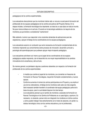 ESTUDIO DESCRIPTIVO
-63-
pedagógicos de los centros experimentales.
Los evaluadores descubrieron que los monitores habían sido un recurso crucial para la formación del
profesorado de los equipos pedagógicos de los centros educativos del Proyecto Atenea. En la
etapas iniciales, la formación tecnológica fue importante: se trata de un caso típico en todo el mundo.
Se puso menos énfasis en el currículo. El acento en la tecnología satisfacía a la mayoría de los
monitores ya que tendían a considerarse "cacharreros".
Más adelante, tuvieron que responder a las crecientes demandas de aplicaciones para las
asignaturas y apoyar el trabajo de los coordinadores de los equipos pedagógicos.
Los evaluadores sacaron en conclusión que sería necesaria una formación complementaria de los
monitores mejorando sus conocimientos sobre procesos de innovación, desarrollo curricular y
psicología del aprendizaje para que pudiesen apoyar mejor el aspecto pedagógico.
Los evaluadores advirtieron así mismo que el papel de los coordinadores de los equipos
pedagógicos estaba mejorando, con el desarrollo de una mayor responsabilidad en los cambios
innovadores de la enseñanza y delcurrículo.
De manera general, se plantearon algunas cuestiones relevantes con respecto a la formación del
profesorado de los centros experimentales:
- A medida que cambie el papel de los monitores y se conviertan en Asesores de
Formación en Nuevas Tecnologías, requerirán formación complementaria y nuevos
apoyos.
- Conforme aumente el número de centros participantes en el Proyecto y se amplíe el
uso de los ordenadores, el trabajo de los monitores será cada vez más exigente.
Será necesario también transferir al coordinador del equipo pedagógico parte de la
tarea de apoyo, para lo cual deberá disponer de más tiempo.
- Los evaluadores piensan que el cambio de monitores a asesores de formación en
Nuevas Tecnologías en los Centros de Profesores es un paso lógico y oportuno. Es
necesario, no obstante, pensar cómo se integrarán los monitores en dichos centros
y cómo pueden trabajar más estrechamente con el resto de asesores, sin perder su
estatus tecnológico único con los centros educativos y con el profesorado.
 
