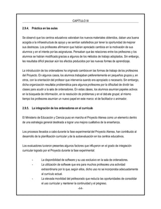 CAPÍTULO III
-64-
2.9.4. Práctica en las aulas
Se observó que los centros educativos valoraban los nuevos materiales obtenidos, daban una buena
acogida a la infraestructura de apoyo y se sentían satisfechos por tener la oportunidad de mejorar
sus destrezas. Los profesores afirmaron que habían apreciado cambios en la motivación de sus
alumnos y en el interés porlas asignaturas. Pensaban que las relaciones entre los profesores y los
alumnos se habían modificado gracias a algunos de los métodos de trabajo adoptados. Sin embargo,
les resultaba difícil precisar aún los efectos producidos por las nuevas formas de aprendizaje.
La introducción de los ordenadores ha originado cambios en las formas de trabajo de los profesores
del Proyecto. En algunos casos, los alumnos trabajaban preferentemente en pequeños grupos y, en
otros, con la orientación del profesor que intervenía cuando era apropiado o necesario. Sin embargo,
dicha organización resultaba problemática para algunos profesores por la dificultad de dividir las
clases para acudir a la sala de ordenadores. En estas clases, los alumnos asumían papeles activos
en la búsqueda de información, en la resolución de problemas y en el debate grupal; al mismo
tiempo los profesores asumían un nuevo papel en este marco: el de facilitador o animador.
2.9.5. La integración de los ordenadores en el currículo
El Ministerio de Educación y Ciencia puso en marcha el Proyecto Atenea como un elemento dentro
de una estrategia general destinada a lograr una mejora cualitativa de la enseñanza.
Los procesos llevados a cabo durante la fase experimental del Proyecto Atenea, han contribuido al
desarrollo de la planificación curricular y de la autoevaluación en los centros educativos.
Los evaluadores tuvieron presentes algunos factores que influyeron en el grado de integración
curricular logrado por el Proyecto durante la fase experimental:
- La disponibilidad de software y su uso exclusivo en la sala de ordenadores.
- La utilización de software que era para muchos profesores una actividad
extraordinaria por lo que, según ellos, dicho uso no se incorporaba adecuadamente
al currículo actual.
- La elevada movilidad del profesorado que reducía las oportunidades de consolidar
el uso curricular y mantener la continuidad y el progreso.
 