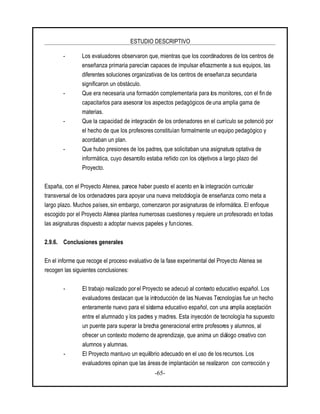 ESTUDIO DESCRIPTIVO
-65-
- Los evaluadores observaron que, mientras que los coordinadores de los centros de
enseñanza primaria parecían capaces de impulsar eficazmente a sus equipos, las
diferentes soluciones organizativas de los centros de enseñanza secundaria
significaron un obstáculo.
- Que era necesaria una formación complementaria para los monitores, con el fin de
capacitarlos para asesorar los aspectos pedagógicos de una amplia gama de
materias.
- Que la capacidad de integración de los ordenadores en el currículo se potenció por
el hecho de que los profesores constituían formalmente un equipo pedagógico y
acordaban un plan.
- Que hubo presiones de los padres, que solicitaban una asignatura optativa de
informática, cuyo desarrollo estaba reñido con los objetivos a largo plazo del
Proyecto.
España, con el Proyecto Atenea, parece haber puesto el acento en la integración curricular
transversal de los ordenadores para apoyar una nueva metodología de enseñanza como meta a
largo plazo. Muchos países, sin embargo, comenzaron porasignaturas de informática. El enfoque
escogido por el Proyecto Atenea plantea numerosas cuestionesy requiere un profesorado en todas
las asignaturas dispuesto a adoptar nuevos papeles y funciones.
2.9.6. Conclusiones generales
En el informe que recoge el proceso evaluativo de la fase experimental del Proyecto Atenea se
recogen las siguientes conclusiones:
- El trabajo realizado por el Proyecto se adecuó al contexto educativo español. Los
evaluadores destacan que la introducción de las Nuevas Tecnologías fue un hecho
enteramente nuevo para el sistema educativo español, con una amplia aceptación
entre el alumnado y los padres y madres. Esta inyección de tecnología ha supuesto
un puente para superar la brecha generacional entre profesores y alumnos, al
ofrecer un contexto moderno de aprendizaje, que anima un diálogo creativo con
alumnos y alumnas.
- El Proyecto mantuvo un equilibrio adecuado en el uso de los recursos. Los
evaluadores opinan que las áreasde implantación se realizaron con corrección y
 