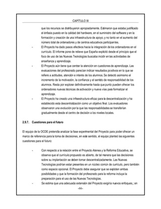 CAPÍTULO III
-66-
que los recursos se distribuyeron apropiadamente. Estimaron que estaba justificado
el énfasis puesto en la calidad del hardware, en el suministro del software y en la
formación y creación de una infraestructura de apoyo, y no tanto en el aumento del
número total de ordenadores y de centros educativos participantes.
- El Proyecto ha dado pasos efectivos hacia la integración de los ordenadores en el
currículo. El informe pone de relieve que España explicitó desde el principio que el
foco de uso de las Nuevas Tecnologías buscaba incidir en las actividades de
enseñanza y aprendizaje.
- El Proyecto aún tiene que centrar la atención en cuestiones de aprendizaje. Las
evaluaciones del profesorado parecían indicar resultados positivos en lo que se
refiere a actitudes, atención e interés de los alumnos. Se detectó asimismo el
incremento de la motivación, la confianza y el sentido de responsabilidad de los
alumnos. Resta por explorar definitivamente hasta que punto pueden ofrecer los
ordenadores nuevas técnicas de activación y nueva vías para formalizar el
aprendizaje.
- El Proyecto ha creado una infraestructura eficaz para la descentralización y ha
establecido esta descentralización como un objetivo final. Los evaluadores
observaron una evolución por la que las responsabilidades se transferían
gradualmente desde el centro de decisión a los niveles locales.
2.9.7. Cuestiones para el futuro
El equipo de la OCDE pretendía analizar la fase experimental del Proyecto para poderofrecer un
marco de referencia para la toma de decisiones, en este sentido, el equipo planteó las siguientes
cuestiones para el futuro:
- Con respecto a la relación entre el Proyecto Atenea y la Reforma Educativa, se
observa que el currículo propuesto es abierto, de tal manera que las decisiones
sobre su implantación se deben tomar descentralizadamente. Las Nuevas
Tecnologías podrían estar presentes en un núcleo común de currículo, pero también
como espacio opcional. El Proyecto debe asegurar que se exploten ambas
posibilidades y que la formación del profesorado para la reforma incluya la
preparación para el uso de las Nuevas Tecnologías.
- Se estima que una adecuada extensión del Proyecto exigiría nuevos enfoques,; en
 