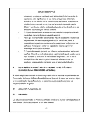 ESTUDIO DESCRIPTIVO
-67-
este sentido, uno de gran importancia sería la intensificación del intercambio de
experiencias entre el profesorado de una misma zona y el resto del territorio.
Aunque no se han utilizado aún las comunicaciones electrónicas, el desarrollo de
este tipo de recursos puede proporcionar una herramienta inestimable para la
difusión y coordinación entre los centros educativos, los centros de profesores, las
direcciones provinciales y los servicios centrales.
- El Proyecto Atenea debería reconsiderar sus actuales funciones y adecuarlas a la
nueva etapa, manteniendo las de evaluación y control.
- Habría que hacer compatible la extensión del Proyecto basado en la voluntariedad
del profesorado con la estrategia de generalización. Por otro lado, vieron la
necesidad de crear estímulos complementarios para animar al profesorado a usar
las Nuevas Tecnologías y ampliar sus capacidades docentes y promover
aprendizajes activos para el alumnado.
- El Proyecto Atenea está ejerciendo una influencia positiva sobre toda la educación
española. Allí donde se ha llevado a cabo la experimentación puede suceder que se
haya alcanzado ya la situación de irreversibilidad del proceso. A ello se une la
estrategia de vincular la tecnología educativa con la reforma curricular y la
aceptación progresiva de lasmismas por parte de la comunidad educativa.
3. LOS PLANES DE INTRODUCCIÓN DE LAS NUEVAS TECNOLOGÍAS EN LA
EDUCACIÓN EN LAS COMUNIDADES AUTÓNOMAS
Al mismo tiempo que el Ministerio de Educación y Ciencia puso en marcha el Proyecto Atenea, seis
Comunidades Autónomas del Estado Español iniciaron el desarrollo de planes que tenían porobjeto
la introducción de las Nuevas Tecnologías en los centros educativos pertenecientesa sus
respectivos ámbitos de gestión.
3.1 ANDALUCÍA: PLAN ZAHARA XXI
3.1.1. Precedentes
Las actuaciones desarrolladas en Andalucía, dentro del ámbito de las Nuevas Tecnologías, hasta el
inicio del Plan Zahara, se concretaron en una doble vertiente:
 