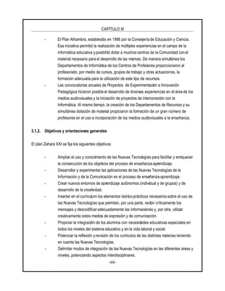 CAPÍTULO III
-68-
- El Plan Alhambra, establecido en 1986 por la Consejería de Educación y Ciencia.
Esa iniciativa permitió la realización de múltiples experiencias en el campo de la
informática educativa y posibilitó dotar a muchos centros de la Comunidad con el
material necesario para el desarrollo de las mismas. De manera simultánea los
Departamentos de Informática de los Centros de Profesores proporcionaron al
profesorado, por medio de cursos, grupos de trabajo y otras actuaciones, la
formación adecuada para la utilización de este tipo de recursos.
- Las convocatorias anuales de Proyectos de Experimentación e Innovación
Pedagógica hicieron posible el desarrollo de diversas experiencias en el área de los
medios audiovisuales y la iniciación de proyectos de interconexión con la
Informática. Al mismo tiempo, la creación de los Departamentos de Recursos y su
simultánea dotación de material propiciaron la formación de un gran número de
profesores en el uso e incorporación de los medios audiovisuales a la enseñanza.
3.1.2. Objetivos y orientaciones generales
El plan Zahara XXI se fija los siguientes objetivos:
- Ampliar el uso y conocimiento de las Nuevas Tecnologías para facilitar y enriquecer
la consecución de los objetivos del proceso de enseñanza-aprendizaje.
- Desarrollar y experimentar las aplicaciones de las Nuevas Tecnologías de la
Información y de la Comunicación en el proceso de enseñanza-aprendizaje.
- Crear nuevos entornos de aprendizaje autónomos (individual y de grupos) y de
desarrollo de la creatividad.
- Insertar en el curriculum los elementos teórico-prácticos necesariossobre el uso de
las Nuevas Tecnologías que permitan, por una parte, recibir críticamente los
mensajes y descodificar adecuadamente las informaciones y, por otra, utilizar
creativamente estos medios de expresión y de comunicación.
- Propiciar la integración de los alumnos con necesidades educativas especiales en
todos los niveles del sistema educativo y en la vida laboral y social.
- Potenciar la reflexión y revisión de los currículos de las distintas materias teniendo
en cuenta las Nuevas Tecnologías.
- Delimitar modos de integración de las Nuevas Tecnologías en las diferentes áreas y
niveles, potenciando aspectos interdisciplinares.
 