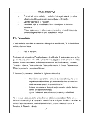 ESTUDIO DESCRIPTIVO
-69-
- Contribuir a la mejora cualitativa y cuantitativa de la organización de los centros
educativos (gestión, administración, documentación e información).
- Optimizar los procesos de evaluación.
- Favorecer el papel de los centros educativos como agentes de desarrollo
comunitario.
- Articular programas de investigación, experimentación e innovación educativa y
formación del profesorado en torno a los objetivos del plan.
3.1.3. Temporalización
El Plan Zahara de introducción de las Nuevas Tecnologías de la Información y de la Comunicación
se desarrolló en tres fases:
- Fase de iniciación:
Comienza con la aprobación del Plan Alhambra y con la publicación de las sucesivas convocatorias
que tienen lugar a partir delcurso 1986-87, mediante concurso público, para la selección de centros
docentes, públicos y concertados, de niveles no universitarios (Educación Primaria y Secundaria,
Formación Profesional, Educación Especial, Educación Permanente de Adultos, Escuelas de Arte y
Oficios, Conservatorios y escuelas de Idiomas).
El Plan asumió con los centros educativos los siguientes compromisos:
- Proporcionar asesoramiento y asistencia al profesorado por parte de los
Departamentos de Informática que, dentro de los Centros de Profesores,
desarrollan sus actividades en el ámbito comarcal.
- Instaurar los mecanismos de coordinación necesarios entre los distintos
centros que realicen experiencias.
- Aportar a los centros la necesaria dotación de equipos informáticos.
Por su parte, el profesorado de los centros docentes seleccionados debe desarrollar las tareas
encaminadas al mejor logro de los objetivos contemplados en el Proyecto, asistir a las actividades de
formación y perfeccionamiento y someterse al seguimiento y evaluación establecidos por la
Consejería de Educación y Ciencia.
 