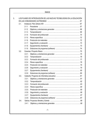 ÍNDICE
-7-
3. LOS PLANES DE INTRODUCCIÓN DE LAS NUEVAS TECNOLOGÍAS EN LA EDUCACIÓN
EN LAS COMUNIDADES AUTÓNOMAS ........................................................................... 67
3.1. Andalucía: Plan Zahara XXI .................................................................................. 67
3.1.1. Precedente ............................................................................................... 67
3.1.2. Objetivos y orientaciones generales ......................................................... 68
3.1.3. Temporalización ....................................................................................... 69
3.1.4. Formación del profesorado ....................................................................... 70
3.1.5. Planes específicos .................................................................................... 72
3.1.6. Producción de materiales ......................................................................... 72
3.1.7. Seguimiento y evaluación ......................................................................... 73
3.1.8. Equipamientos (hardware) ....................................................................... 73
3.1.9. Dotaciones de programas (software) ........................................................ 74
3.2. Canarias: Proyecto Ábaco ..................................................................................... 75
3.2.1. Objetivos y orientaciones generales ......................................................... 75
3.2.2. Temporalización ....................................................................................... 76
3.2.3. Formación del profesorado ....................................................................... 77
3.2.4. Planes específicos .................................................................................... 78
3.2.5. Producción de materiales ......................................................................... 79
3.2.6. Seguimiento y evaluación ......................................................................... 79
3.2.7. Equipamientos (hardware) ....................................................................... 80
3.2.8. Dotaciones de programas (software) ........................................................ 80
3.3. Cataluña: Programa de informática educativa ....................................................... 81
3.3.1. Objetivos y orientaciones generales ......................................................... 81
3.3.2. Temporalización ....................................................................................... 82
3.3.3. Formación del profesorado ....................................................................... 83
3.3.4. Planes específicos .................................................................................... 84
3.3.5. Producción de materiales ......................................................................... 85
3.3.6. Seguimiento y evaluación ........................................................................ 86
3.3.7. Equipamientos (hardware) ....................................................................... 87
3.3.8. Dotaciones de programas (software) ....................................................... 87
3.4. Galicia: Proyectos Abrente y Estrela ..................................................................... 88
3.4.1. Objetivos y orientaciones generales ......................................................... 88
 