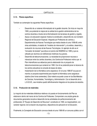 CAPÍTULO III
-72-
3.1.5. Planes específicos
También se contemplan los siguientes Planes específicos:
- Desarrollo de un sistema informatizado de la gestión docente. Se inicia en mayo de
1990 y se pretende la mejora de la calidad de la gestión administrativa de los
centros docentes a través de la informatización de las tareas de gestión y registro.
- Apoyo a la educación especial. Implica la constitución y desarrollo de una Comisión
Regional de Educación Especial, integrada por Profesores de centros y
Departamentos de Nuevas Tecnologías que realiza desde el curso 1988-89, entre
otras actividades, el estudio de "modelos de intervención" y el análisis, desarrollo y
evaluación de recursos de las Nuevas Tecnologías. Un ejemplo de ello es el
"simulador de teclado" que obtuvo el premio del INSERSO en 1989 y que es
utilizado por alumnos con deficiencias motóricas muy graves.
- Desarrollo de telecomunicaciones. La necesidad de proporcionar recursos e
interactuar entre los centros docentes y los Centros de Profesores motivo que el
Plan intensificara sus esfuerzos para la elaboración de un proyecto de
telecomunicaciones que comenzó en 1990. Con él se pretendió poner al alcance de
los centros educativos la consulta de bases de datos.
- Implantación de la informática como asignatura. En el curso 1986-87 se puso en
marcha un proyecto experimental para impartir la Informática como asignatura
optativa (tres horas semanales). Esta materia se puede cursar en los Bachilleratos
de Ciencias, Humanidades, Tecnológico y Administración. Con el desarrollo de la
L.O.G.S.E., esa iniciativa quedó definitivamente integrada en los planes de estudios.
3.1.6. Producción de materiales
La mayoría de los materiales didácticos relativos a la puesta en funcionamiento del Plan se
elaboraron dentro del marco de los Centros de Profesores. Comprenden una amplia gama de
documentos generados durante el desarrollo de las actividades de perfeccionamiento del
profesorado. El "Equipo de Desarrollo de Recursos", constituido en 1990, se responsabilizó, con
carácter regional, de la creación de programas y dispositivos de aplicación en la Educación.
Finalmente, la Consejería de Educación convoca desde el curso 1989-90 un concurso público con el
 