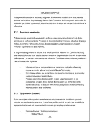 ESTUDIO DESCRIPTIVO
-73-
fin de premiar la creación de recursos y programas de Informática educativa. Con él se pretende
estimular las iniciativas de profesores y alumnos de la Comunidad Autónoma para la elaboración de
materiales que faciliten y promuevan actividades didácticas de apoyo a la integración curricular de la
Informática.
3.1.7. Seguimiento y evaluación
Ambos procesos, seguimiento y evaluación, se llevan a cabo conjuntamente con el resto de las
actividades de perfeccionamiento: Proyectos de Experimentación e Innovación educativa, Grupos de
Trabajo, Seminarios Permanentes, Cursos de especialización para profesores de Educación
Primaria y experimentación de la Reforma.
El programa de seguimiento se articula, en el ámbito provincial, mediante una Comisión Técnica y,
en el ámbito comarcal o local, a través de una Comisión de Seguimiento en cada uno de los Centros
de Profesores. Los medios e instrumentos que utilizan las Comisiones correspondientes para llevar a
cabo su tarea son los siguientes:
- Informes escritos en los que cada uno de los sectores implicados reflexiona y
expresa su opinión sobre el programa de Nuevas Tecnologías.
- Entrevistas y debates que se mantienen con todos los miembros de la comunidad
escolar implicados en las actividades.
- Procesos sistemátcos de observación, no para juzgar la actuación de los
participantes, sino para definir el grado de implicación que el Plan tiene en la
realidad educativa a fin de cubrir el fin último que se propone: la transformación y
mejora cualitativa de la enseñanza.
3.1.8. Equipamientos (hardware)
Todos los equipos están organizados mediante una estructura modular, de tal forma que unos
módulos son complementarios de otros. Lo que hace posible construir en cada caso el módulo de
equipamiento adecuado a la experimentación concreta, por amplia y variada que sea:
- Equipo audiovisual y de telecomunicaciones:
- Módulo Vídeo I.
 