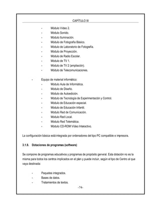 CAPÍTULO III
-74-
- Módulo Vídeo 2.
- Módulo Sonido.
- Módulo Iluminación.
- Módulo de Fotografía Básico.
- Módulo de Laboratorio de Fotografía.
- Módulo de Proyección.
- Módulo de Radio Escolar.
- Módulo de TV 1.
- Módulo de TV 2 (ampliación).
- Módulo de Telecomunicaciones.
- Equipo de material informático:
- Módulo Aula de Informática.
- Módulo de Diseño.
- Módulo de Autoedición.
- Módulo de Tecnología de Experimentación y Control.
- Módulo de Educación especial.
- Módulo de Educación Infantil.
- Módulo Red de Comunicación.
- Módulo Red Local.
- Módulo Red Telemática.
- Módulo CD-ROM Vídeo Interactivo.
La configuración básica está integrada por ordenadores del tipo PC compatible e impresora.
3.1.9. Dotaciones de programas (software)
Se compone de programas educativos y programas de propósito general. Esta dotación no es la
misma para todos los centros implicados en el plan y puede incluir, según el tipo de Centro al que
vaya destinada:
- Paquetes integrados.
- Bases de datos.
- Tratamientos de textos.
 