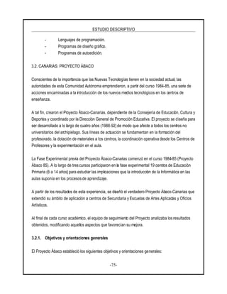 ESTUDIO DESCRIPTIVO
-75-
- Lenguajes de programación.
- Programas de diseño gráfico.
- Programas de autoedición.
3.2. CANARIAS: PROYECTO ÁBACO
Conscientes de la importancia que las Nuevas Tecnologías tienen en la sociedad actual, las
autoridades de esta Comunidad Autónoma emprendieron, a partir del curso 1984-85, una serie de
acciones encaminadas a la introducción de los nuevos medios tecnológicos en los centros de
enseñanza.
A tal fin, crearon el Proyecto Ábaco-Canarias, dependiente de la Consejería de Educación, Cultura y
Deportes y coordinado por la Dirección General de Promoción Educativa. El proyecto se diseña para
ser desarrollado a lo largo de cuatro años (1988-92) de modo que afecte a todos los centros no
universitarios del archipiélago. Sus líneas de actuación se fundamentan en la formación del
profesorado, la dotación de materiales a los centros, la coordinación operativa desde los Centros de
Profesores y la experimentación en el aula.
La Fase Experimental previa del Proyecto Ábaco-Canarias comenzó en el curso 1984-85 (Proyecto
Ábaco 85). A lo largo de trescursos participaron en la fase experimental 19 centros de Educación
Primaria (6 a 14 años) para estudiar las implicaciones que la introducción de la Informática en las
aulas suponía en los procesos de aprendizaje.
A partir de los resultados de esta experiencia, se diseñó el verdadero Proyecto Ábaco-Canarias que
extendió su ámbito de aplicación a centros de Secundaria y Escuelas de Artes Aplicadas y Oficios
Artísticos.
Al final de cada curso académico, el equipo de seguimiento del Proyecto analizaba los resultados
obtenidos, modificando aquellos aspectos que favorecían su mejora.
3.2.1. Objetivos y orientaciones generales
El Proyecto Ábaco estableció los siguientes objetivos y orientaciones generales:
 