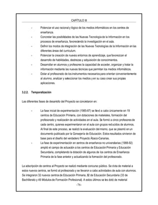 CAPÍTULO III
-76-
- Potenciar el uso racional y lógico de los medios informáticos en los centros de
enseñanza.
- Concretar las posibilidades de las Nuevas Tecnología de la Información en los
procesos de enseñanza, favoreciendo la investigación en el aula.
- Definir los modos de integración de las Nuevas Tecnologías de la Información en las
diferentes áreas del curriculum.
- Potenciar la creación de nuevos entornos de aprendizaje, que favorezcan el
desarrollo de habilidades, destrezas y adquisición de conocimientos.
- Desarrollar en alumnos y profesores la capacidad de acceder, organizar y tratar la
información mediante las nuevas técnicas que permitan los medios informáticos.
- Dotar al profesorado de los instrumentos necesarios para orientar convenientemente
al alumno, analizar y seleccionar los medios y en su caso crear sus propias
aplicaciones.
3.2.2. Temporalización
Las diferentes fases de desarrollo del Proyecto se concretaron en:
- La fase inicial de experimentación (1985-87) se llevó a cabo únicamente en 19
centros de Educación Primaria, con dotaciones de materiales, formación del
profesorado y realización de actividades en el aula. Se formó a cinco profesores de
cada centro, quienes experimentaron en el aula con grupos reducidos de alumnos.
Al final de este proceso, se realizó la evaluación delmismo, que se plasmó en un
documento publicado por la Consejería de Educación. Estos resultados sirvieron de
base para el diseño del verdadero Proyecto Ábaco-Canarias.
- La fase de experimentación en centros de enseñanza no universitarias (1988-92)
amplió el campo de actuación a los centros de Educación Primaria y Educación
Secundaria, completando la dotación de algunos de los centros de Enseñanza
Primaria de la fase anterior y actualizando la formación del profesorado.
La adscripción de centros al Proyecto se realizó mediante concurso público. Se dota de material a
estos nuevos centros, se formó al profesorado y se llevaron a cabo actividades de aula con alumnos.
Se integraron 32 nuevos centros de Educación Primaria, 82 de Educación Secundaria (33 de
Bachillerato y 49 Módulos de Formación Profesional). A estos últimos se les dotó de material
 