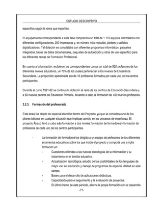 ESTUDIO DESCRIPTIVO
-77-
específico según la rama que impartían.
El equipamiento correspondiente a esta fase comprendía un total de 1.170 equipos informáticos con
diferentes configuraciones, 200 impresoras y, en número más reducido, plotters y tabletas
digitalizadoras. Tal dotación se completaba con diferentes programas informáticos: paquetes
integrados, bases de datos documentales, paquetes de autoedición y otros de uso específico para
las diferentes ramas de Formación Profesional.
En cuanto a la formación, recibieron los correspondientes cursos un total de 920 profesores de los
diferentes niveles educativos, un 70% de los cuales pertenecían a los niveles de Enseñanza
Secundaria. La proporción aproximada era de 10 profesores formados por cada uno de los centros
participantes.
Durante el curso 1991-92 se continuó la dotación al resto de los centros de Educación Secundaria y
a 60 nuevos centros de Educación Primaria, llevando a cabo la formación de 450 nuevos profesores.
3.2.3. Formación del profesorado
Esta tarea fue objeto de especialatención dentro del Proyecto, ya que se considera uno de los
pilares básicos en cualquier situación que implique cambio en los procesos de enseñanza. El
proyecto Ábaco llevó a cabo esta formación a dos niveles: formación de formadores y formación de
profesores de cada uno de los centros participantes.
- La formación de formadores fue dirigida a un equipo de profesores de los diferentes
estamentos educativos sobre los que incide el proyecto y comporta una amplia
formación en:
- Cuestiones referidas a las nuevas tecnologías de la información y su
tratamiento en el ámbito educativo.
- Actualización tecnológica, estudio de las posibilidades de los lenguajes de
mejor uso en educación y manejo de programas de especialutilidad en este
campo.
- Bases para el desarrollo de aplicaciones didácticas.
- Capacitación para el seguimiento y la evaluación de proyectos.
El último tramo de este período, alterna la propia formación con el desarrollo
 