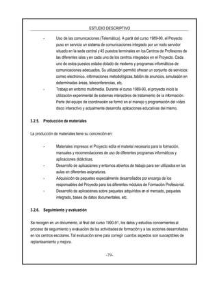 ESTUDIO DESCRIPTIVO
-79-
- Uso de las comunicaciones (Telemática). A partir del curso 1989-90, el Proyecto
puso en servicio un sistema de comunicaciones integrado por un nodo servidor
situado en la sede central y 45 puestos terminales en los Centros de Profesores de
las diferentes islas y en cada uno de los centros integrados en el Proyecto. Cada
uno de estos puestos estaba dotado de modems y programas informáticos de
comunicaciones adecuados. Su utilización permitió ofrecer un conjunto de servicios:
correo electrónico, informaciones metodológicas, tablón de anuncios, simulación en
determinadas áreas, teleconferencias, etc.
- Trabajo en entorno multimedia. Durante el curso 1989-90, el proyecto inició la
utilización experimental de sistemas interactivos de tratamiento de la información.
Parte del equipo de coordinación se formó en el manejo y programación del vídeo
disco interactivo y actualmente desarrolla aplicaciones educativas del mismo.
3.2.5. Producción de materiales
La producción de materiales tiene su concreción en:
- Materiales impresos: el Proyecto edita el material necesario para la formación,
manuales y recomendaciones de uso de diferentes programas informáticos y
aplicaciones didácticas.
- Desarrollo de aplicaciones y entornos abiertos de trabajo para ser utilizados en las
aulas en diferentes asignaturas.
- Adquisición de paquetes especialmente desarrollados por encargo de los
responsables del Proyecto para los diferentes módulos de Formación Profesional.
- Desarrollo de aplicaciones sobre paquetes adquiridos en el mercado, paquetes
integrado, bases de datos documentales, etc.
3.2.6. Seguimiento y evaluación
Se recogen en un documento, al final del curso 1990-91, los datos y estudios concernientes al
proceso de seguimiento y evaluación de las actividades de formación y a las acciones desarrolladas
en los centros escolares. Tal evaluación sirve para corregir cuantos aspectos son susceptibles de
replanteamiento y mejora.
 