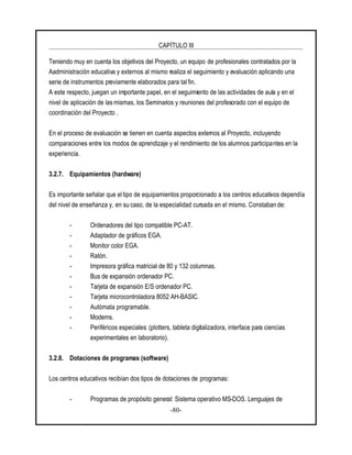 CAPÍTULO III
-80-
Teniendo muy en cuenta los objetivos del Proyecto, un equipo de profesionales contratados por la
Aadministración educativa y externos al mismo realiza el seguimiento y evaluación aplicando una
serie de instrumentos previamente elaborados para tal fin.
A este respecto, juegan un importante papel, en el seguimiento de las actividades de aula y en el
nivel de aplicación de las mismas, los Seminarios y reuniones del profesorado con el equipo de
coordinación del Proyecto .
En el proceso de evaluación se tienen en cuenta aspectos externos al Proyecto, incluyendo
comparaciones entre los modos de aprendizaje y el rendimiento de los alumnos participantes en la
experiencia.
3.2.7. Equipamientos (hardware)
Es importante señalar que eltipo de equipamientos proporcionado a los centros educativos dependía
del nivel de enseñanza y, en su caso, de la especialidad cursada en el mismo. Constaban de:
- Ordenadores del tipo compatible PC-AT.
- Adaptador de gráficos EGA.
- Monitor color EGA.
- Ratón.
- Impresora gráfica matricial de 80 y 132 columnas.
- Bus de expansión ordenador PC.
- Tarjeta de expansión E/S ordenador PC.
- Tarjeta microcontroladora 8052 AH-BASIC.
- Autómata programable.
- Modems.
- Periféricos especiales: (plotters, tableta digitalizadora, interface para ciencias
experimentales en laboratorio).
3.2.8. Dotaciones de programas (software)
Los centros educativos recibían dos tipos de dotaciones de programas:
- Programas de propósito general: Sistema operativo MS-DOS. Lenguajes de
 