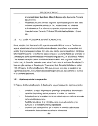 ESTUDIO DESCRIPTIVO
-81-
programación Logo, Quick-Basic, DBase III, Base de datos documental, Programa
de autoedición.
- Programas curriculares: Diversos programas específicos de aplicación a las áreas:
resolución de problemas, simulación, EAO, modelizaciones, etc. Diferentes
aplicaciones específicas sobre otros programas, programas especialmente
desarrollados para Formación Profesional Administrativa (contabilidad, nóminas,
etc.)
3.3. CATALUÑA: PROGRAMA DE INFORMÁTICA EDUCATIVA
Desde principios de la década de los 80, especialmente desde 1983, se inician en Cataluña una
serie de actividades en el campo de la Informática aplicadas a la enseñanza no universitaria, con
carácter de programas experimentales. Entre ellas, cabe citar las experiencias piloto en el ámbito de
la Formación Profesionaly el Bachillerato, las experiencias de Enseñanza Asistida por Ordenador en
Aritmética y los planesexperimentales de introducción al lenguaje LOGO en la Enseñanza Primaria.
Tales experiencias dejaron patente la conveniencia de conceder a estos programas un carácter
institucional y de desarrollar materiales para la aplicación educativa de las Nuevas Tecnologías. En
línea con estas premisas, el Departament d`Ensenyament de la Generalitat de Catalunya creó en
1986 el Programa de Informática Educativa (PIE), que , tomando como base el resultado de las
experiencias existentes, inició una serie de actuaciones generalizadas, especialmente en el ámbito
de la Enseñanza Secundaria.
3.3.1. Objetivos y orientaciones generales
El Programa de Informática Educativa de Catalunya ha seguido los siguientes objetivos generales:
- Contribuir a la mejora del proceso de aprendizaje, favoreciendo el desarrollo de la
capacidad de plantear y resolver problemas, la intuición y la creatividad.
- Potenciar el uso del ordenadorcomo recurso didáctico y como medio de renovación
de la metodología educativa.
- Posibilitar la incidencia de la Informática, como ciencia y tecnología, en los
currículos de la instrucción general y especializada -
- Coordinar todas las experiencias que en materia de informática educativa se
realizan en los diversos niveles educativos no universitarios.
 
