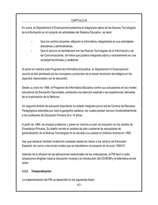 CAPÍTULO III
-82-
En suma, el Departament d`Ensenyament pretendía la integración plena de las Nuevas Tecnologías
de la Información en el conjunto de actividades del Sistema Educativo, es decir:
- Que los centros docentes utilizaran la Informática, integrándola en sus actividades
educativas y administrativas.
- Que el alumno se familiarizara con las Nuevas Tecnologías de la Información y de
las Comunicaciones, de forma que pudiera integrarse activa y racionalmente en una
sociedad tecnificada y cambiante.
Al poner en marcha este Programa de Informática Educativa, el Departament d`Ensenyament
asumió el reto planteado por los conceptos y productos de la actual revolución tecnológica en los
aspectos relacionados con la educación.
Desde su inicio en 1986, el Programa de Informática Educativa centró sus actuaciones en los niveles
educativos de Educación Secundaria, prestando una atención especial a las experiencias derivadas
de la implantación de la Reforma.
Un segundo ámbito de actuación importante ha estado integrado por la red de Centros de Recursos
Pedagógicos extendida por toda la geografía catalana, los cuales prestan servicio fundamentalmente
a los profesores de Educación Primaria (6 a 14 años).
A partir de 1989, se empezó a elaborar y poner en marcha un plan de actuación en los centros de
Enseñanza Primaria. Su diseño reviste el carácter de plan cuatrienal de actuaciones de
generalización de la Nuevas Tecnologías en la escuela y su puesta en práctica arranca en 1990.
Hay que destacar también la atención prestada desde los inicios a los centros de Educación
Especial, así como a las zonas rurales que se adscribieron al proyecto en el curso 1990-91.
Además de la difusión de las aplicaciones tradicionales de los ordenadores, el PIE llevó a cabo
actuaciones dirigidas hacia la educación musical y la introducción del CD-ROM y la telemática en las
aulas.
3.3.2. Temporalización
La implementación del PIE se desarrolló en las siguientes fases:
 