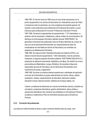 ESTUDIO DESCRIPTIVO
-83-
- 1986-1987. El mes de marzo de 1986 marca el inicio de las actuaciones con el
primer equipamiento a los centros de Secundaria con ordenadores (cerca del millar)
e impresoras (más de quinientas), así como programas de propósito general. Se
imparten cursos extensivos para profesorado de Enseñanza Secundaria y cursos
intensivos para profesorado de Formación Profesional y Educación Primaria.
- 1987-1988. Comienza la segunda fase de equipamientos: 1.107 ordenadores, un
centenar más de impresoras, multiplexores y placas modem de comunicaciones. Se
distribuye el primer paquete informático didáctico llamado "MOSTRARI-I". Se
generaliza la formación del profesorado (más de 20 tipos diferentes de cursos). Se
crea una red de Seminarios Permanentes con representantes de todos los
coordinadores de informática de centros de Secundaria y se consolida una
asignatura de alfabetización informática.
- 1988-1989. Se instaura la Red Telemática Educativa de Cataluña (XTEC) y se
realiza la tercera fase de equipamientos: 1.500 ordenadores, más de quinientas
impresoras, el segundo paquete informático didáctico "SOFTWARE EDUCATIU-2" y
programas de aplicación documental, estadística y de dibujo. Se amplían los cursos
para profesores (Matemáticas, Lengua, Robótica). Se consolida la figura del
responsable del aula de Informática y de los Seminarios Permanentes como
mecanismos de ayuda y seguimiento.
- 1989-1990. Se ponen en práctica diversas experiencias y actividades de aplicación
curricular de la Informática en grupos seleccionados de centros: dibujo y diseño,
autoedición, robótica, experimentación de laboratorio, fabricación asistida,
educación musical, telecomunicación, didáctica de la lengua inglesa, etc.
Vuelven a ampliarse las dotaciones con nuevas herramientas (ratones y teclados de
conceptos) y programas informáticos: gestión administrativa, dibujo artístico y
aplicaciones telemáticas. Dan comienzo las actividades en la Enseñanza Primaria y
se elabora e implementa el Plan de Informática Educativa para la Enseñanza
Primaria.
3.3.3. Formación del profesorado
Las tareas de índole formativa se llevan a cabo a través de distintos tipos de cursos, unos
 