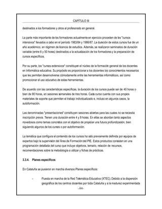 CAPÍTULO III
-84-
destinados a los formadores y otros al profesorado en general.
La parte más importante de los formadores actualmente en ejercicio proceden de los "cursos
intensivos" llevados a cabo en el período 1983/84 y 1986/87. La duración de estos cursos fue de un
año académico, en régimen de licencia de estudios. Además, se realizaron seminarios de duración
variable (entre 8 y 50 horas) destinados a la actualización de los formadores y la preparación de
cursos específicos.
Por su parte, los "cursos extensivos" constituyen el núcleo de la formación general de los docentes
en Informática educativa. Su propósito es proporcionar a los docentes los conocimientos necesarios
que les permitan desenvolverse cómodamente entre las herramientas informáticas, así como
promocionar el uso educativo de estas herramientas.
De acuerdo con las características específicas, la duración de los cursos puede ser de 40 horas o
bien de 90 horas, en sesiones semanales de tres horas. Cada curso cuenta con sus propios
materiales de soporte que permiten el trabajo individualizado e, incluso en algunos casos, la
autoformación.
Las denominadas "presentaciones" constituyen sesiones abiertas para las cuales no se necesita
inscripción previa. Tienen una duración entre 4 y 8 horas. En ellas se abordan tanto aspectos
novedosos como temas concretos con el objetivo de propiciar una futura profundización, bien
siguiendo algunos de los cursos o por autoformación.
La temática que configura el contenido de los cursos ha sido previamente definida por equipos de
expertos bajo la supervisión del Área de Formación del PIE. Estos productos consisten en una
programación detallada del curso que incluye objetivos, temario, relación de recursos,
recomendaciones sobre la metodología a utilizar y fichas de prácticas.
3.3.4. Planes específicos
En Cataluña se pusieron en marcha diversos Planes específicos:
- Puesta en marcha de la Red Telemática Educativa (XTEC). Debido a la dispersión
geográfica de los centros docentes por toda Cataluña y a la madurez experimentada
 