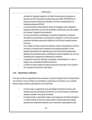 CAPÍTULO III
-86-
verificador de ortografía catalana) o de interés funcional para los proyectos de
desarrollo del PIE (como todas las aplicaciones para la RED TELEMÁTICA, en
especial las bases de datos documentales) o el entorno de programación de
materiales educativos EPICUR.
- La documentación de interés general, del tipo de divulgación sobre materiales o
programas informáticos, así como de actividades y experiencias, que está recogida
en la llamada "Carpeta de Documentación".
- Los concursos públicos de materiales ya acabados (equipamiento, programas
informáticos, documentación) o de proyectos de realización. Los tres volúmenes de
programas informáticos educativos editados por el PIE fueron resultado de estos
concursos.
- Los encargos concretos a grupos de profesores, centros universitarios (en forma de
convenios) o empresas para la realización de proyectos especiales. En este
apartado cabe destacar los materiales para cursos de formación (programación
detallada, documentación teórica y actividades en soporte magnético), así como los
materiales para la asignatura de alfabetización informática.
- La adquisición directa de materiales ya acabados, comercializados o no, que se
adapten a las necesidades del Sistema Educativo.
- La edición en lengua catalana de algunos productos comerciales, de los cuales se
han comprado los derechos en este idioma.
3.3.6. Seguimiento y evaluación
En lo que concierne al seguimiento de las actuaciones, es preciso distinguir entre el correspondiente
a la formación y el que se refiere a las actividades y experiencias en los centros, con un carácter
diferente según el grado de generalización de la experiencia.
- En primer lugar, el seguimiento de las actividades de formación se lleva a cabo
mediante reuniones periódicas de formadores, así como encuestas al profesorado
asistente y también a los propios formadores.
- En segundo lugar, el seguimiento relativo a las experiencias de ámbito restringido a
un número limitado de centros se realiza también mediante sesiones de trabajo
periódicas del profesorado implicado y de los respectivos responsables de aula.
 