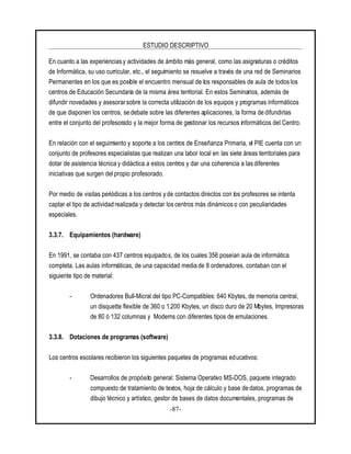 ESTUDIO DESCRIPTIVO
-87-
En cuanto a las experiencias y actividades de ámbito más general, como las asignaturas o créditos
de Informática, su uso curricular, etc., el seguimiento se resuelve a través de una red de Seminarios
Permanentes en los que es posible el encuentro mensual de los responsables de aula de todos los
centros de Educación Secundaria de la misma área territorial. En estos Seminarios, además de
difundir novedades y asesorarsobre la correcta utilización de los equipos y programas informáticos
de que disponen los centros, se debate sobre las diferentes aplicaciones, la forma de difundirlas
entre el conjunto del profesorado y la mejor forma de gestionar los recursos informáticos del Centro.
En relación con el seguimiento y soporte a los centros de Enseñanza Primaria, el PIE cuenta con un
conjunto de profesores especialistas que realizan una labor local en las siete áreas territoriales para
dotar de asistencia técnica y didáctica a estos centros y dar una coherencia a las diferentes
iniciativas que surgen del propio profesorado.
Por medio de visitas periódicas a los centros y de contactos directos con los profesores se intenta
captar el tipo de actividad realizada y detectar los centros más dinámicos o con peculiaridades
especiales.
3.3.7. Equipamientos (hardware)
En 1991, se contaba con 437 centros equipados, de los cuales 356 poseían aula de informática
completa. Las aulas informáticas, de una capacidad media de 8 ordenadores, contaban con el
siguiente tipo de material:
- Ordenadores Bull-Micral del tipo PC-Compatibles: 640 Kbytes, de memoria central,
un disquette flexible de 360 o 1.200 Kbytes, un disco duro de 20 Mbytes, Impresoras
de 80 ó 132 columnas y Modems con diferentes tipos de emulaciones.
3.3.8. Dotaciones de programas (software)
Los centros escolares recibieron los siguientes paquetes de programas educativos:
- Desarrollos de propósito general: Sistema Operativo MS-DOS, paquete integrado
compuesto de tratamiento de textos, hoja de cálculo y base de datos, programas de
dibujo técnico y artístico, gestor de bases de datos documentales, programas de
 