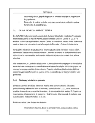 CAPÍTULO III
-88-
estadística y cálculo, paquete de gestión de empresa, lenguajes de programación
Logo y Gwbasic.
- Desarrollos de caráctercurricular: programas educativos de producción propia y
herramientas de creación propia.
3.4. GALICIA: PROYECTOS ABRENTE Y ESTRELA.
En el año 1991, la Consellería de Educación de la Xunta de Galicia había inciado dos Proyectos de
Informática Educativa: el Proyecto Abrente, dependiente de la Dirección General de E.G.B. y el
Proyecto Estrela, que dependía de la Dirección General de Enseñanzas Medias, ambos coordinados
desde el Servicio de Informatización de la Consejería de Educación y Ordenación Universitaria.
Por su parte, el Gabinete de Estudio para la Reforma Educativa creó una tercera línea de acción,
denominada "Área de Nuevos Medios Didácticos", destinada al fomento de la experimentación en la
utilización de los nuevos medios (audiovisuales e informáticos) dentro del contexto de la reforma
educativa.
Ante esta situación, la Consellería de Educación e Ordenación Universitaria preparó la unificación de
estas tres líneas de trabajo en un nuevo Programa de Nuevas Tecnologías único, que agrupara los
recursos humanos y materiales de los anteriores Proyectos y definiera globalmente los objetivos,
dotaciones y planes de formación de acuerdo con las necesidades que el Sistema Educativo fuera
planteando.
3.4.1. Objetivos y orientaciones generales
Dentro de sus líneas directrices, el Proyecto Abrente utilizó como recursos las actividades
preinformáticas y la interacción entre el alumnado y los micromundos LOGO, con el propósito de
propiciar el desarrollo de su capacidad de análisis y de estructuración de la realidad. El Proyecto se
responsabiliza del equipamiento de los centros y de la formación del profesorado de cualquier área
que utilizase los medios informáticos en el aula.
Entre sus objetivos, cabe destacar los siguientes:
- Desarrollar en el alumno, desde los primeros niveles, su capacidad de análisis,
 