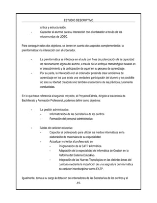 ESTUDIO DESCRIPTIVO
-89-
crítica y estructuración.
- Capacitar al alumno para su interacción con el ordenador a través de los
micromundos de LOGO.
Para conseguir estos dos objetivos, se tienen en cuenta dos aspectos complementarios: la
preinformática y la interacción con el ordenador.
- La preinformática se introduce en el aula con fines de potenciación de la capacidad
de razonamiento lógico del alumno, a través de un enfoque metodológico basado en
el descubrimiento y la participación de aquél en su proceso de aprendizaje.
- Por su parte, la interacción con el ordenador pretende crear ambientes de
aprendizaje en los que exista una verdadera participación del alumno y se posibilite
no sólo su libertad creadora sino también el abandono de las prácticas puramente
conductistas.
En lo que hace referencia al segundo proyecto, el Proyecto Estrela, dirigido a los centros de
Bachillerato y Formación Profesional, podemos definir como objetivos:
- La gestión administrativa:
- Informatización de las Secretarías de los centros.
- Formación del personal administrativo.
- Metas de carácter educativo:
- Capacitar al profesorado para utilizar los medios informáticos en la
elaboración de materiales de su especialidad.
- Actualizar y orientar al profesorado en:
- Programación de la EATP informática.
- Adaptación de la especialidad de Informática de Gestión en la
Reforma del Sistema Educativo.
- Integración de las Nuevas Tecnologías en las distintas áreas del
currículo mediante la impartición de una asignatura de Informática
de carácter interdisciplinar como EATP.
Igualmente, toma a su cargo la dotación de ordenadores de las Secretarías de los centros y el
 