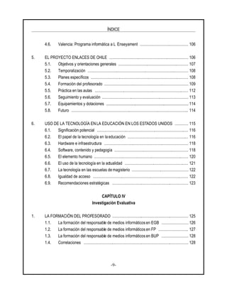 ÍNDICE
-9-
4.6. Valencia: Programa informática a L Enseyament ............................................... 106
5. EL PROYECTO ENLACES DE CHILE ............................................................................. 106
5.1. Objetivos y orientaciones generales .................................................................... 107
5.2. Temporalización .................................................................................................. 108
5.3. Planes específicos ............................................................................................... 108
5.4. Formación del profesorado .................................................................................. 109
5.5. Práctica en las aulas ........................................................................................... 112
5.6. Seguimiento y evaluación .................................................................................... 113
5.7. Equipamientos y dotaciones ................................................................................ 114
5.8. Futuro .................................................................................................................. 114
6. USO DE LA TECNOLOGÍA EN LA EDUCACIÓN EN LOS ESTADOS UNIDOS ............. 115
6.1. Significación potencial ......................................................................................... 116
6.2. El papel de la tecnología en la educación ........................................................... 116
6.3. Hardware e infraestructura .................................................................................. 118
6.4. Software, contenido y pedagogía ........................................................................ 118
6.5. El elemento humano ............................................................................................ 120
6.6. El uso de la tecnología en la actualidad .............................................................. 121
6.7. La tecnología en las escuelas de magisterio ....................................................... 122
6.8. Igualdad de acceso ............................................................................................. 122
6.9. Recomendaciones estratégicas .......................................................................... 123
CAPÍTULO IV
Investigación Evaluativa
1. LA FORMACIÓN DEL PROFESORADO .......................................................................... 125
1.1. La formación del responsable de medios informáticos en EGB .......................... 126
1.2. La formación del responsable de medios informáticos en FP ............................. 127
1.3. La formación del responsable de medios informáticos en BUP .......................... 128
1.4. Correlaciones ...................................................................................................... 128
 