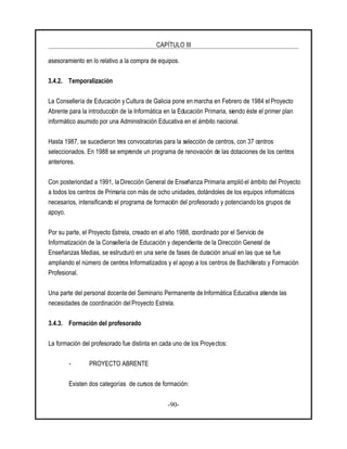 CAPÍTULO III
-90-
asesoramiento en lo relativo a la compra de equipos.
3.4.2. Temporalización
La Consellería de Educación y Cultura de Galicia pone en marcha en Febrero de 1984 el Proyecto
Abrente para la introducción de la Informática en la Educación Primaria, siendo éste el primer plan
informático asumido por una Administración Educativa en el ámbito nacional.
Hasta 1987, se sucedieron tres convocatorias para la selección de centros, con 37 centros
seleccionados. En 1988 se emprende un programa de renovación de las dotaciones de los centros
anteriores.
Con posterioridad a 1991, la Dirección General de Enseñanza Primaria amplió el ámbito del Proyecto
a todos los centros de Primaria con más de ocho unidades, dotándoles de los equipos informáticos
necesarios, intensificando el programa de formación del profesorado y potenciando los grupos de
apoyo.
Por su parte, el Proyecto Estrela, creado en el año 1988, coordinado por el Servicio de
Informatización de la Consellería de Educación y dependiente de la Dirección General de
Enseñanzas Medias, se estructuró en una serie de fases de duración anual en las que se fue
ampliando el número de centros Informatizados y el apoyo a los centros de Bachillerato y Formación
Profesional.
Una parte del personal docente del Seminario Permanente de Informática Educativa atiende las
necesidades de coordinación delProyecto Estrela.
3.4.3. Formación del profesorado
La formación del profesorado fue distinta en cada uno de los Proyectos:
- PROYECTO ABRENTE
Existen dos categorías de cursos de formación:
 