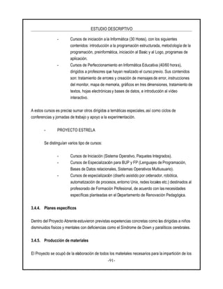 ESTUDIO DESCRIPTIVO
-91-
- Cursos de iniciación a la Informática (30 Horas), con los siguientes
contenidos: introducción a la programación estructurada, metodología de la
programación, preinformática, iniciación al Basic y al Logo, programas de
aplicación.
- Cursos de Perfeccionamiento en Informática Educativa (40/60 horas),
dirigidos a profesores que hayan realizado el curso previo. Sus contenidos
son: tratamiento de errores y creación de mensajes de error, instrucciones
del monitor, mapa de memoria, gráficos en tres dimensiones, tratamiento de
textos, hojas electrónicas y bases de datos, e introducción al vídeo
interactivo.
A estos cursos es preciso sumar otros dirigidos a temáticas especiales, así como ciclos de
conferencias y jornadas de trabajo y apoyo a la experimentación.
- PROYECTO ESTRELA
Se distinguían varios tipo de cursos:
- Cursos de Iniciación (Sistema Operativo, Paquetes Integrados).
- Cursos de Especialización para BUP y FP (Lenguajes de Programación,
Bases de Datos relacionales, Sistemas Operativos Multiusuario).
- Cursos de especialización (diseño asistido por ordenador, robótica,
automatización de procesos, entorno Unix, redes locales etc.) destinados al
profesorado de Formación Profesional, de acuerdo con las necesidades
específicas planteadas en el Departamento de Renovación Pedagógica.
3.4.4. Planes específicos
Dentro del Proyecto Abrente estuvieron previstas experiencias concretas como las dirigidas a niños
disminuidos físicos y mentales con deficiencias como el Síndrome de Down y paralíticos cerebrales.
3.4.5. Producción de materiales
El Proyecto se ocupó de la elaboración de todos los materiales necesarios para la impartición de los
 