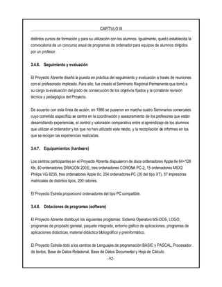 CAPÍTULO III
-92-
distintos cursos de formación y para su utilización con los alumnos. Igualmente, quedó establecida la
convocatoria de un concurso anual de programas de ordenador para equipos de alumnos dirigidos
por un profesor.
3.4.6. Seguimiento y evaluación
El Proyecto Abrente diseñó la puesta en práctica del seguimiento y evaluación a través de reuniones
con el profesorado implicado. Para ello, fue creado el Seminario Regional Permanente que tomó a
su cargo la evaluación del grado de consecución de los objetivos fijados y la constante revisión
técnica y pedagógica del Proyecto.
De acuerdo con esta línea de acción, en 1986 se pusieron en marcha cuatro Seminarios comarcales
cuyo cometido específico se centra en la coordinación y asesoramiento de los profesores que están
desarrollando experiencias, el control y valoración comparativa entre el aprendizaje de los alumnos
que utilizan el ordenador y los que no han utilizado este medio, y la recopilación de informes en los
que se recojan las experiencias realizadas.
3.4.7. Equipamientos (hardware)
Los centros participantes en el Proyecto Abrente dispusieron de doce ordenadores Apple IIe 64+128
Kb, 40 ordenadores DRAGON 200 E, tres ordenadores CORONA PC-2, 15 ordenadores MSX2
Philips VG 8235, tres ordenadores Apple IIc, 204 ordenadores PC (20 del tipo XT), 57 impresoras
matriciales de distintos tipos, 200 ratones.
El Proyecto Estrela proporcionó ordenadores del tipo PC compatible.
3.4.8. Dotaciones de programas (software)
El Proyecto Abrente distribuyó los siguientes programas: Sistema Operativo MS-DOS, LOGO,
programas de propósito general, paquete integrado, entorno gráfico de aplicaciones, programas de
aplicaciones didácticas, material didáctico bibliográfico y preinformático.
El Proyecto Estrela dotó a los centros de Lenguajes de programación BASIC y PASCAL, Procesador
de textos, Base de Datos Relacional, Base de Datos Documental y Hoja de Cálculo.
 