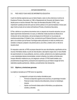 ESTUDIO DESCRIPTIVO
-93-
3.5. PAÍS VASCO: PLAN VASCO DE INFORMÁTICA EDUCATIVA
A partir de distintas experiencias que se habían llevado a cabo en años anteriores en centros de
Enseñanza Primaria y Secundaria, en 1984, el Departamento de Educación del Gobierno Vasco
decidió poner en marcha el llamado "Plan Vasco de Informática Educativa" (PVIE), cuya
implantación quedaba prevista tanto para los centros públicos como para las ikastolas e incluso para
algún Centro privado de los niveles de Enseñanza Primaria y Enseñanza Secundaria.
El Plan, definido en sus primeros documentos como un proyecto de innovación educativa, tuvo por
objeto experimentar directamente en el aula y en diferentes niveles escolares los efectos de la
introducción de los ordenadores y de las tecnologías de la información en los procesos de
enseñanza-aprendizaje. El Gobierno Vaso, consciente de que El Sistema Educativo no podía ser
ajeno a los cambios que las Nuevas Tecnologías están produciendo en todos los ámbitos de la
sociedad, se dispuso a preparar a los jóvenes para su uso crítico y creativo como un reto de la
escuela actual.
En respuesta a este reto, el PVIE se propuso descubrir los usos más eficientes y significativos de los
recursos informáticos desde un punto de vista educativo; este objetivo exigía crear un marco flexible
de experimentación en el que profesores, alumnos y centros, partiendo de unos objetivos generales
y unas metodologías básicas recomendadas, tuvieran la libertad y los medios suficientes para
ensayar diferentes modelos de uso y de integración curricular. El PVIE diseñó también unos
procedimientos de seguimiento y evaluación de la experiencia que permitieran recoger de forma
sistemática aquellas aportaciones, métodos y procedimientos más interesantes.
3.5.1. Objetivos y orientaciones generales
Los objetivos marcados por el PVIE fueron los siguientes:
- La integración curricular de los medios informáticos para:
- Promover el desarrollo cognitivo de los alumnos y el aprendizaje innovador.
- Potenciar la labor instructiva del profesorado y renovar la metodología
docente.
- Aportar una formación básica sobre la Informática ysus aplicaciones
sociales y culturales.
 