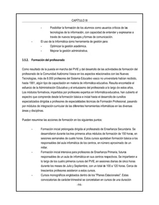 CAPÍTULO III
-94-
- Posibilitar la formación de los alumnos como usuarios críticos de las
tecnologías de la información, con capacidad de entender y expresarse a
través de nuevos lenguajes y formas de comunicación.
- El uso de la Informática como herramienta de gestión para:
- Optimizar la gestión académica.
- Mejorar la gestión administrativa.
3.5.2. Formación del profesorado
Como resultado de la puesta en marcha del PVIE y del desarrollo de las actividades de formación del
profesorado de la Comunidad Autónoma Vasca en los aspectos relacionados con las Nuevas
Tecnologías, más de 8.000 profesores del Sistema Educativo vasco no universitario habían recibido,
hasta 1991, algún tipo de capacitación en materia de informática educativa. Resulta encomiable el
esfuerzo de la Administración Educativa y el entusiasmo del profesorado a lo largo de estos años.
Los módulos formativos, impartidos por profesores expertos en Informática educativa, han cubierto el
espectro que comprende desde la formación básica e inicial hasta el desarrollo de cursillos
especializados dirigidos a profesores de especialidades técnicas de Formación Profesional, pasando
por módulos de integración curricular de las diferentes herramientas informáticas en las diversas
áreas y disciplinas.
Pueden resumirse las acciones de formación en los siguientes puntos:
- Formación inicial prolongada dirigida al profesorado de Enseñanza Secundaria. Se
desarrollaron durante los tres primeros años módulos de formación de 150 horas, en
sesiones semanales de cuatro horas. Estos cursos aportaban formación básica a los
responsables del aula informática de los centros, en número aproximado de un
millar.
- Formación inicial intensiva para profesores de Enseñanza Primaria, futuros
responsables de un aula de informática en sus centros respectivos. Se impartieron a
lo largo de los cuatro primeros cursos del PVIE, en sesiones diarias de cinco horas
durante los meses de Julio y Septiembre, con un total de 100 a 120 horas. Cerca de
trescientos profesores asistieron a estos cursos.
- Cursos monográficos englobados dentro de los "Planes Estacionales". Estas
convocatorias de carácter trimestral se concretaban en cursos de una duración
 