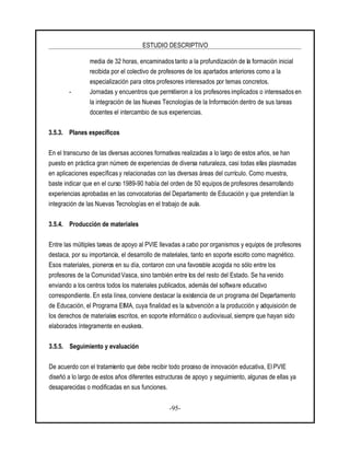 ESTUDIO DESCRIPTIVO
-95-
media de 32 horas, encaminados tanto a la profundización de la formación inicial
recibida por el colectivo de profesores de los apartados anteriores como a la
especialización para otros profesores interesados por temas concretos.
- Jornadas y encuentros que permitieron a los profesores implicados o interesados en
la integración de las Nuevas Tecnologías de la Información dentro de sus tareas
docentes el intercambio de sus experiencias.
3.5.3. Planes específicos
En el transcurso de las diversas acciones formativas realizadas a lo largo de estos años, se han
puesto en práctica gran número de experiencias de diversa naturaleza, casi todas ellas plasmadas
en aplicaciones específicas y relacionadas con las diversas áreas del currículo. Como muestra,
baste indicar que en el curso 1989-90 había del orden de 50 equipos de profesores desarrollando
experiencias aprobadas en las convocatorias del Departamento de Educación y que pretendían la
integración de las Nuevas Tecnologías en el trabajo de aula.
3.5.4. Producción de materiales
Entre las múltiples tareas de apoyo al PVIE llevadas a cabo por organismos y equipos de profesores
destaca, por su importancia, el desarrollo de materiales, tanto en soporte escrito como magnético.
Esos materiales, pioneros en su día, contaron con una favorable acogida no sólo entre los
profesores de la Comunidad Vasca, sino también entre los del resto del Estado. Se ha venido
enviando a los centros todos los materiales publicados, además del software educativo
correspondiente. En esta línea, conviene destacar la existencia de un programa del Departamento
de Educación, el Programa EIMA, cuya finalidad es la subvención a la producción y adquisición de
los derechos de materiales escritos, en soporte informático o audiovisual, siempre que hayan sido
elaborados íntegramente en euskera.
3.5.5. Seguimiento y evaluación
De acuerdo con el tratamiento que debe recibir todo proceso de innovación educativa, El PVIE
diseñó a lo largo de estos años diferentes estructuras de apoyo y seguimiento, algunas de ellas ya
desaparecidas o modificadas en sus funciones.
 