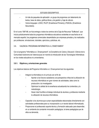 ESTUDIO DESCRIPTIVO
-97-
- Un lote de paquetes de aplicación: un grupo de programas con tratamiento de
textos, base de datos, gráficoslibres y de gestión y hoja de cálculo.
- Varios lenguajes: LOGO, PILOT (Enseñanza Primaria) y PASCAL (Enseñanza
Secundaria).
En el curso 1987-88, se hizo entrega a todos los centros de la Caja de Recursos "Softkutxa", que
incluía prácticamente todos los programas informáticos educativos existentes en esa fecha en el
mercado español, los programas comerciales desarrollados por empresas privadas y los realizados
por profesores: simulaciones, tutoriales, ejercicios y prácticas, etc.
3.6. VALENCIA: PROGRAMA INFORMÁTICA A L`ENSEYAMENT
Con el programa "Informática a L`Ensenyament", la Consellería de Cultura, Educació i Ciéncia de la
Comunidad Autónoma de Valencia puso en marcha la introducción de las Tecnologías Informáticas
en los niveles educativos no universitarios.
3.6.1. Objetivos y orientaciones generales
Los objetivos básicos del Programa Informática a L`Ensenyament son los siguientes:
- Integrar la informática en el currículo con el fin de:
- Aportar a los futuros ciudadanos una perspectiva crítica de la utilización de
recursos informáticos en gran número de actividades, tales como la
producción o la investigación.
- Optimizar la calidad de la enseñanza actualizando los contenidos y la
metodología.
- Hacer más fructífero eltrabajo individual de alumnos y profesores mediante
la utilización de recursos informáticos.
- Capacitar a los alumnos que cursan especialidades relacionadas directamente con
actividades profesionales para su incorporación a un mundo laboral informatizado.
- Proporcionar al profesorado soporte técnico y formación adecuada para desarrollar,
en un ambiente de constante innovación pedagógica, la tarea pedagógica que de
ellos se demanda.
 