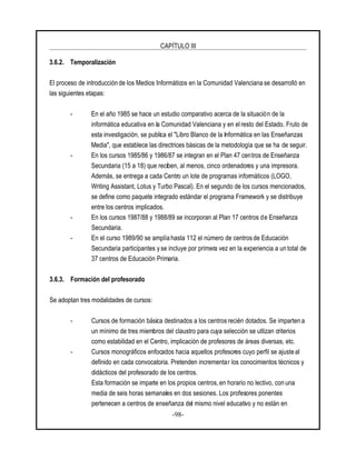 CAPÍTULO III
-98-
3.6.2. Temporalización
El proceso de introducción de los Medios Informáticos en la Comunidad Valenciana se desarrolló en
las siguientes etapas:
- En el año 1985 se hace un estudio comparativo acerca de la situación de la
informática educativa en la Comunidad Valenciana y en el resto del Estado. Fruto de
esta investigación, se publica el "Libro Blanco de la Informática en las Enseñanzas
Media", que establece las directrices básicas de la metodología que se ha de seguir.
- En los cursos 1985/86 y 1986/87 se integran en el Plan 47 centros de Enseñanza
Secundaria (15 a 18) que reciben, al menos, cinco ordenadores y una impresora.
Además, se entrega a cada Centro un lote de programas informáticos (LOGO,
Writing Assistant, Lotus y Turbo Pascal). En el segundo de los cursos mencionados,
se define como paquete integrado estándar el programa Framework y se distribuye
entre los centros implicados.
- En los cursos 1987/88 y 1988/89 se incorporan al Plan 17 centros de Enseñanza
Secundaria.
- En el curso 1989/90 se amplía hasta 112 el número de centros de Educación
Secundaria participantes y se incluye por primera vez en la experiencia a un total de
37 centros de Educación Primaria.
3.6.3. Formación del profesorado
Se adoptan tres modalidades de cursos:
- Cursos de formación básica destinados a los centros recién dotados. Se imparten a
un mínimo de tres miembros del claustro para cuya selección se utlizan criterios
como estabilidad en el Centro, implicación de profesores de áreas diversas, etc.
- Cursos monográficos enfocados hacia aquellos profesores cuyo perfil se ajuste al
definido en cada convocatoria. Pretenden incrementar los conocimientos técnicos y
didácticos del profesorado de los centros.
Esta formación se imparte en los propios centros, en horario no lectivo, con una
media de seis horas semanales en dos sesiones. Los profesores ponentes
pertenecen a centros de enseñanza del mismo nivel educativo y no están en
 