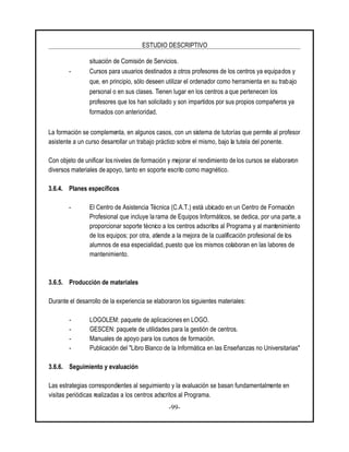 ESTUDIO DESCRIPTIVO
-99-
situación de Comisión de Servicios.
- Cursos para usuarios destinados a otros profesores de los centros ya equipados y
que, en principio, sólo deseen utilizar el ordenador como herramienta en su trabajo
personal o en sus clases. Tienen lugar en los centros a que pertenecen los
profesores que los han solicitado y son impartidos por sus propios compañeros ya
formados con anterioridad.
La formación se complementa, en algunos casos, con un sistema de tutorías que permite al profesor
asistente a un curso desarrollar un trabajo práctico sobre el mismo, bajo la tutela del ponente.
Con objeto de unificar los niveles de formación y mejorar el rendimiento de los cursos se elaboraron
diversos materiales de apoyo, tanto en soporte escrito como magnético.
3.6.4. Planes específicos
- El Centro de Asistencia Técnica (C.A.T.) está ubicado en un Centro de Formación
Profesional que incluye la rama de Equipos Informáticos, se dedica, por una parte, a
proporcionar soporte técnico a los centros adscritos al Programa y al mantenimiento
de los equipos; por otra, atiende a la mejora de la cualificación profesional de los
alumnos de esa especialidad, puesto que los mismos colaboran en las labores de
mantenimiento.
3.6.5. Producción de materiales
Durante el desarrollo de la experiencia se elaboraron los siguientes materiales:
- LOGOLEM: paquete de aplicaciones en LOGO.
- GESCEN: paquete de utilidades para la gestión de centros.
- Manuales de apoyo para los cursos de formación.
- Publicación del "Libro Blanco de la Informática en las Enseñanzas no Universitarias"
3.6.6. Seguimiento y evaluación
Las estrategias correspondientes al seguimiento y la evaluación se basan fundamentalmente en
visitas periódicas realizadas a los centros adscritos al Programa.
 