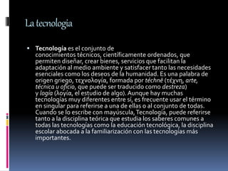 Latecnologia
 Tecnología es el conjunto de
conocimientos técnicos, científicamente ordenados, que
permiten diseñar, crear bienes, servicios que facilitan la
adaptación al medio ambiente y satisfacer tanto las necesidades
esenciales como los deseos de la humanidad. Es una palabra de
origen griego, τεχνολογία, formada por téchnē (τέχνη, arte,
técnica u oficio, que puede ser traducido como destreza)
y logía (λογία, el estudio de algo).Aunque hay muchas
tecnologías muy diferentes entre sí, es frecuente usar el término
en singular para referirse a una de ellas o al conjunto de todas.
Cuando se lo escribe con mayúscula,Tecnología, puede referirse
tanto a la disciplina teórica que estudia los saberes comunes a
todas las tecnologías como la educación tecnológica, la disciplina
escolar abocada a la familiarización con las tecnologías más
importantes.
 