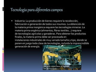 Tecnologiaparadiferentescampos
 Industria: La producción de bienes requiere la recolección,
fabricación o generación de todos sus insumos. La obtención de
la materia prima inorgánica requiere las tecnologías mineras. La
materia prima orgánica (alimentos, fibras textiles...) requiere
de tecnologías agrícolas y ganaderas. Para obtener los productos
finales, la materia prima debe ser procesada en
instalaciones industriales de muy variado tamaño y tipo, donde se
ponen en juego toda clase de tecnologías, incluida la imprescindible
generación de energía.
 