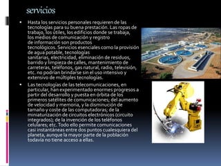 servicios
 Hasta los servicios personales requieren de las
tecnologías para su buena prestación. Las ropas de
trabajo, los útiles, los edificios donde se trabaja,
los medios de comunicación y registro
de información son productos
tecnológicos. Servicios esenciales como la provisión
de agua potable, tecnologías
sanitarias, electricidad, eliminación de residuos,
barrido y limpieza de calles, mantenimiento de
carreteras, teléfonos, gas natural, radio, televisión,
etc. no podrían brindarse sin el uso intensivo y
extensivo de múltiples tecnologías.
 Las tecnologías de las telecomunicaciones, en
particular, han experimentado enormes progresos a
partir del desarrollo y puesta en órbita de los
primeros satélites de comunicaciones; del aumento
de velocidad y memoria, y la disminución de
tamaño y coste de las computadoras; de la
miniaturización de circuitos electrónicos (circuito
integrados); de la invención de los teléfonos
celulares; etc.Todo ello permite comunicaciones
casi instantáneas entre dos puntos cualesquiera del
planeta, aunque la mayor parte de la población
todavía no tiene acceso a ellas.
 