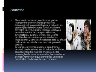 comercio
 El comercio moderno, medio principal de
intercambio de mercancías (productos
tecnológicos), no podría llevarse a cabo sin las
tecnologías del transporte fluvial, marítimo,
terrestre y aéreo. Estas tecnologías incluyen
tanto los medios de transporte (barcos,
automotores, aviones, trenes, etc.), como
también las vías de transporte y todas las
instalaciones y servicios necesarios para su eficaz
realización y eficiente uso: puertos, grúas de
carga y
descarga, carreteras, puentes, aeródromos,
radares, combustibles, etc. El valor de los fletes,
consecuencia directa de la eficiencia de las
tecnologías de transporte usadas, ha sido desde
tiempos remotos y sigue siendo hoy uno de los
principales condicionantes del comercio.
 