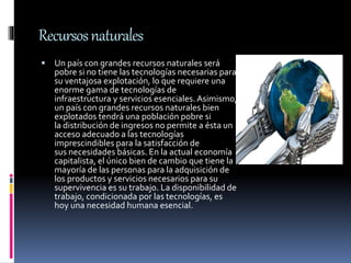 Recursosnaturales
 Un país con grandes recursos naturales será
pobre si no tiene las tecnologías necesarias para
su ventajosa explotación, lo que requiere una
enorme gama de tecnologías de
infraestructura y servicios esenciales. Asimismo,
un país con grandes recursos naturales bien
explotados tendrá una población pobre si
la distribución de ingresos no permite a ésta un
acceso adecuado a las tecnologías
imprescindibles para la satisfacción de
sus necesidades básicas. En la actual economía
capitalista, el único bien de cambio que tiene la
mayoría de las personas para la adquisición de
los productos y servicios necesarios para su
supervivencia es su trabajo. La disponibilidad de
trabajo, condicionada por las tecnologías, es
hoy una necesidad humana esencial.
 