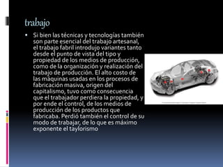 trabajo
 Si bien las técnicas y tecnologías también
son parte esencial del trabajo artesanal,
el trabajo fabril introdujo variantes tanto
desde el punto de vista del tipo y
propiedad de los medios de producción,
como de la organización y realización del
trabajo de producción. El alto costo de
las máquinas usadas en los procesos de
fabricación masiva, origen del
capitalismo, tuvo como consecuencia
que el trabajador perdiera la propiedad, y
por ende el control, de los medios de
producción de los productos que
fabricaba. Perdió también el control de su
modo de trabajar, de lo que es máximo
exponente el taylorismo
 